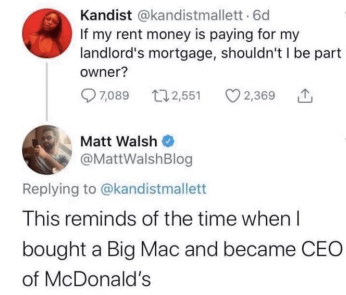 screenshot - Kandist . 6d If my rent money is paying for my landlord's mortgage, shouldn't I be part owner? 7,089 2,551 2,369 Matt Walsh This reminds of the time when I bought a Big Mac and became Ceo of McDonald's