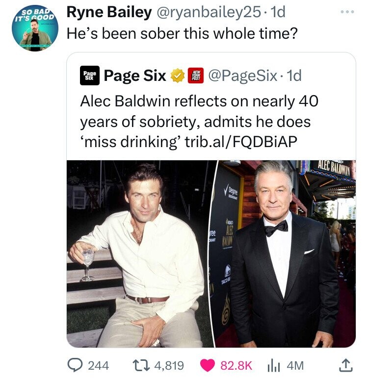 Alec Baldwin - So Bad Ryne Bailey .1d It'S Good He's been sober this whole time? Page Six Page Six New York Post 1d Alec Baldwin reflects on nearly 40 years of sobriety, admits he does 'miss drinking' trib.alFqdbiap Alec Baldwin Cant Alec Tacor 244 4,819 