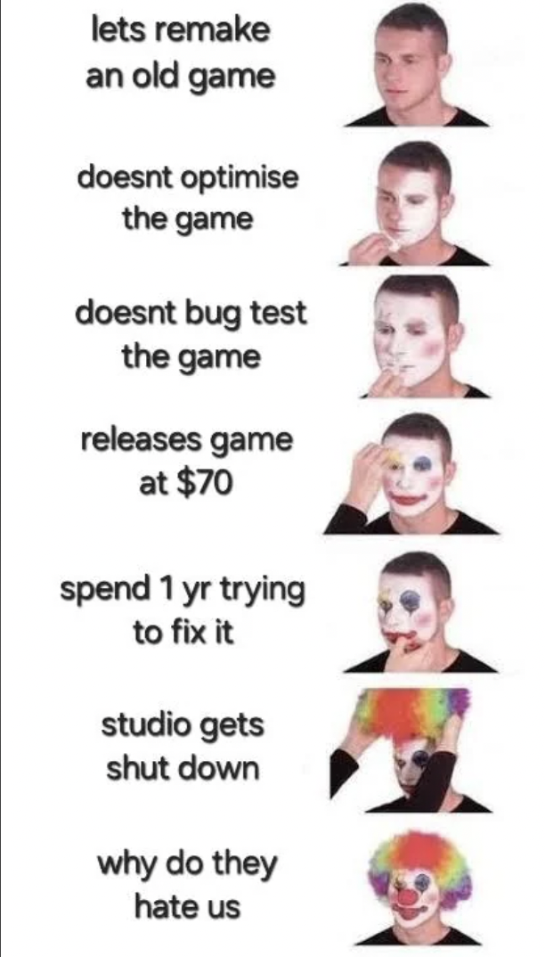 girl - lets remake an old game doesnt optimise the game doesnt bug test the game releases game at $70 spend 1 yr trying to fix it studio gets shut down why do they hate us