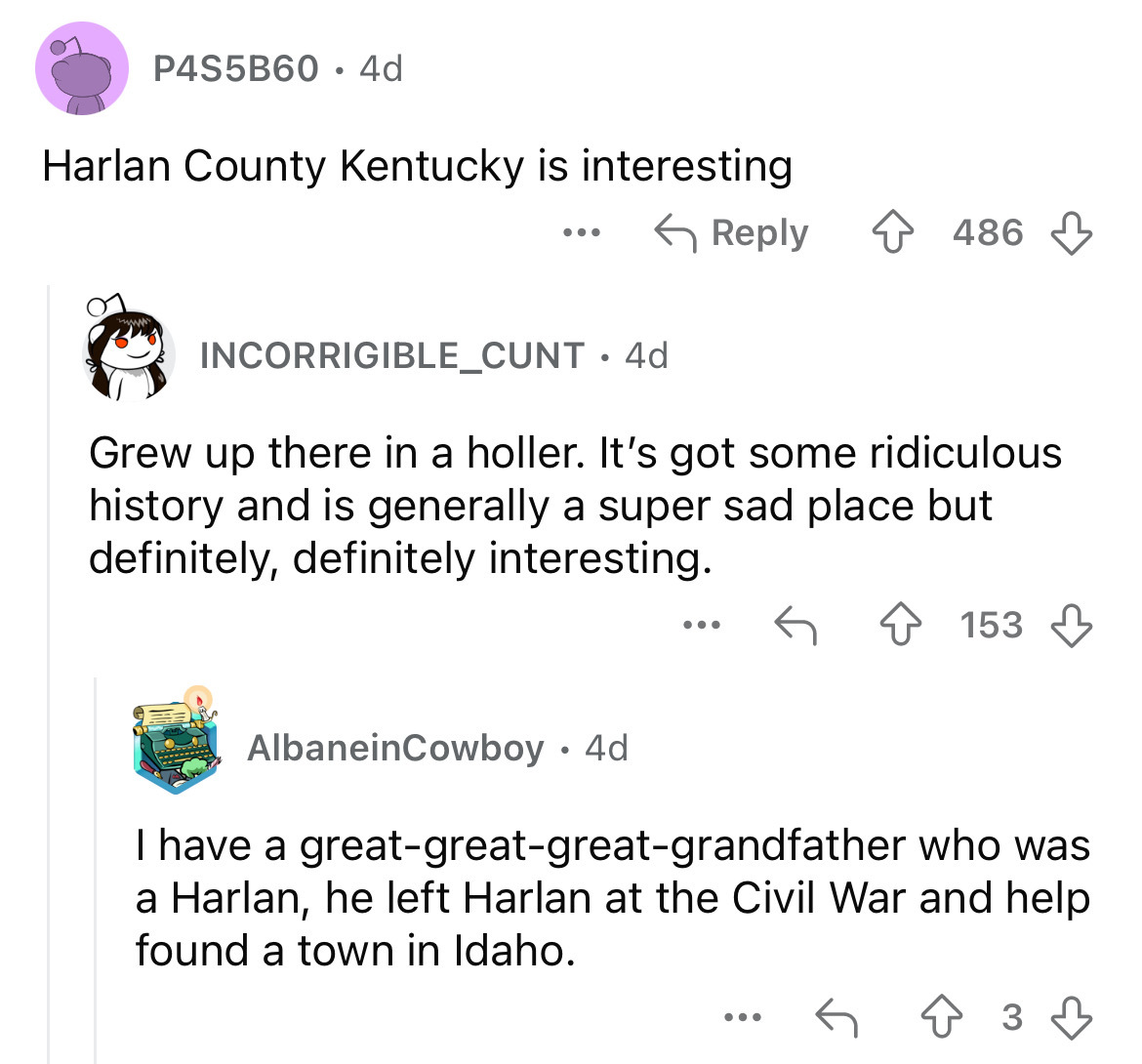 screenshot - P4S5B60 4d Harlan County Kentucky is interesting 486 INCORRIGIBLE_CUNT. 4d Grew up there in a holler. It's got some ridiculous history and is generally a super sad place but definitely, definitely interesting. 153 AlbaneinCowboy 4d I have a…