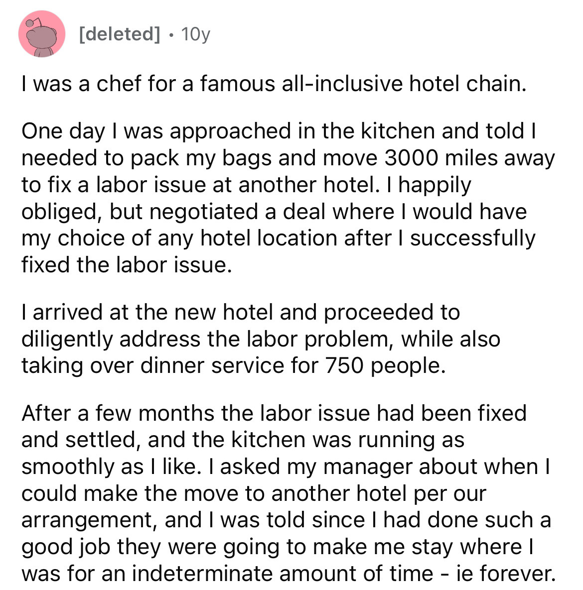 document - deleted 10y I was a chef for a famous allinclusive hotel chain. One day I was approached in the kitchen and told I needed to pack my bags and move 3000 miles away to fix a labor issue at another hotel. I happily obliged, but negotiated a deal w