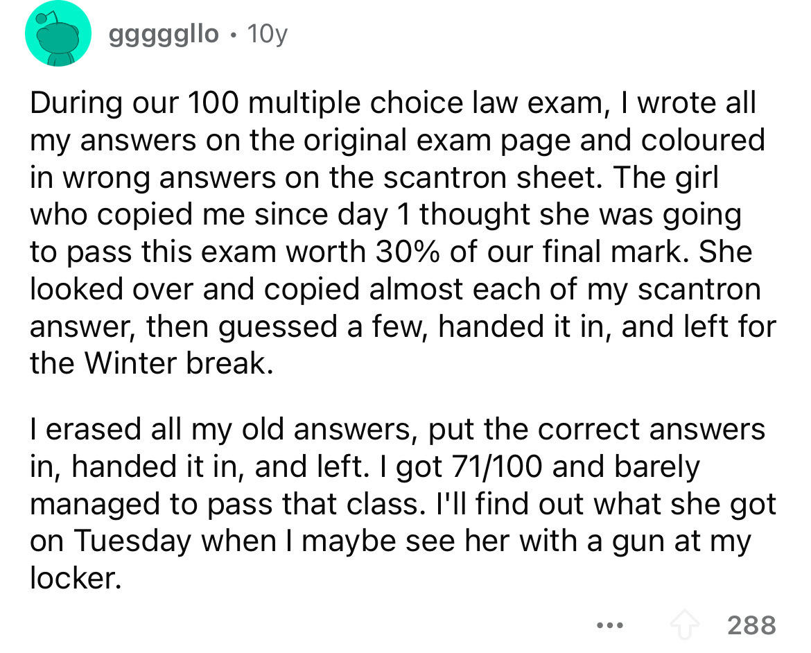 number - gggggllo 10y During our 100 multiple choice law exam, I wrote all my answers on the original exam page and coloured in wrong answers on the scantron sheet. The girl who copied me since day 1 thought she was going to pass this exam worth 30% of ou