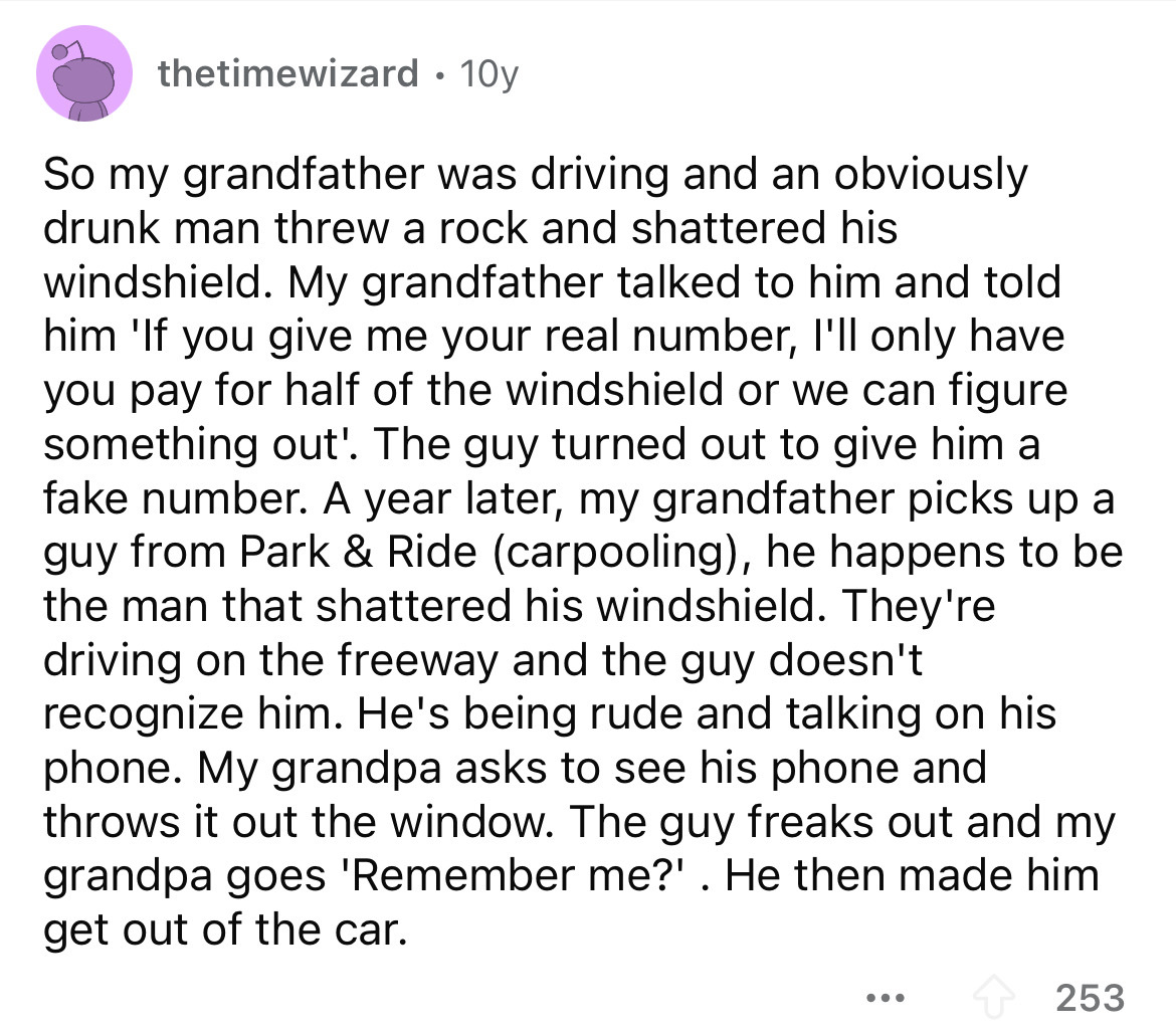 number - thetimewizard 10y So my grandfather was driving and an obviously drunk man threw a rock and shattered his windshield. My grandfather talked to him and told him 'If you give me your real number, I'll only have you pay for half of the windshield or