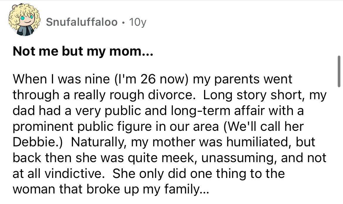 number - Snufaluffaloo 10y Not me but my mom... When I was nine I'm 26 now my parents went through a really rough divorce. Long story short, my dad had a very public and longterm affair with a prominent public figure in our area We'll call her Debbie. Nat