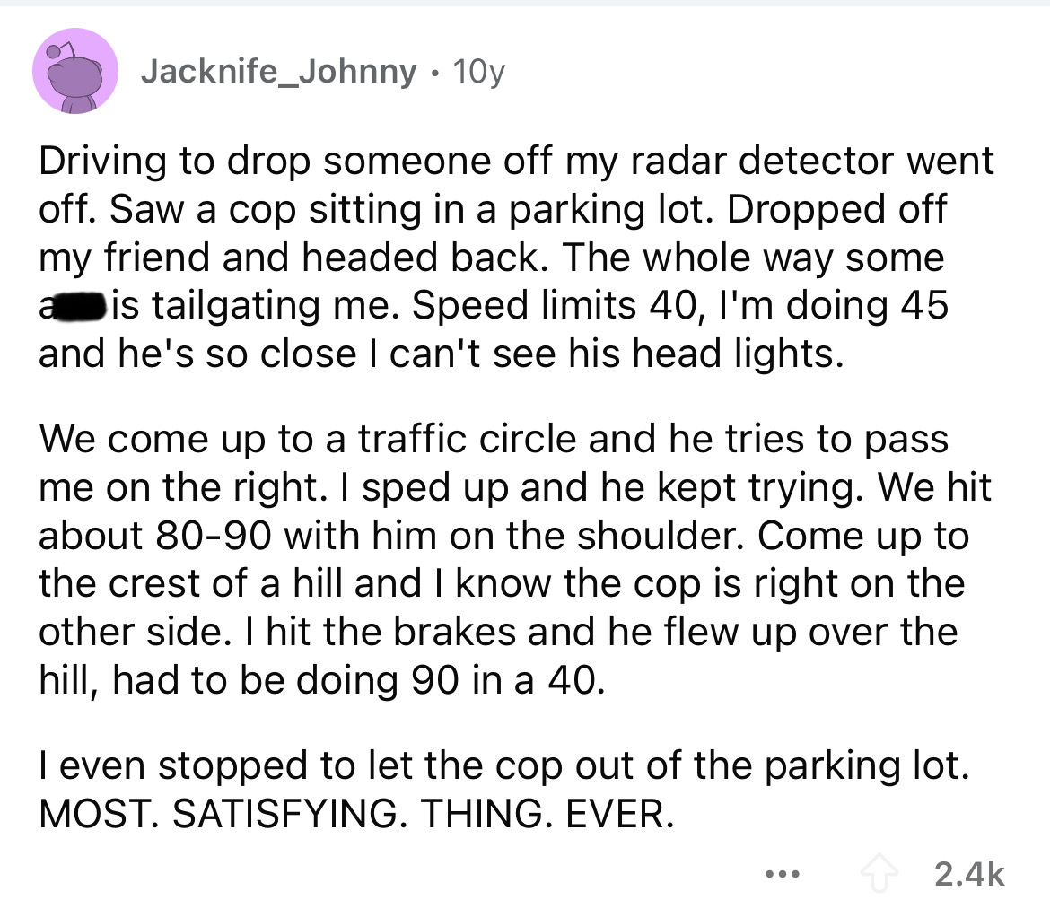 number - Jacknife_Johnny 10y Driving to drop someone off my radar detector went off. Saw a cop sitting in a parking lot. Dropped off my friend and headed back. The whole way some a is tailgating me. Speed limits 40, I'm doing 45 and he's so close I can't 