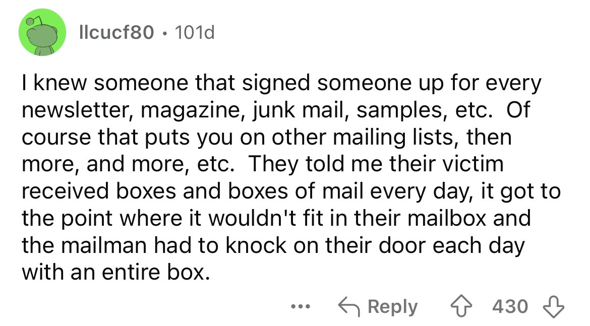 screenshot - llcucf80 101d I knew someone that signed someone up for every newsletter, magazine, junk mail, samples, etc. Of course that puts you on other mailing lists, then more, and more, etc. They told me their victim received boxes and boxes of mail 