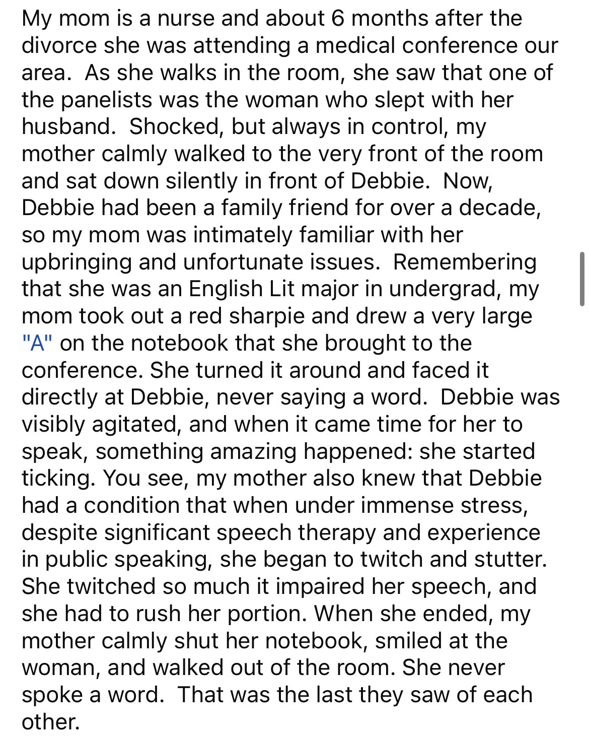 document - My mom is a nurse and about 6 months after the divorce she was attending a medical conference our area. As she walks in the room, she saw that one of the panelists was the woman who slept with her husband. Shocked, but always in control, my mot