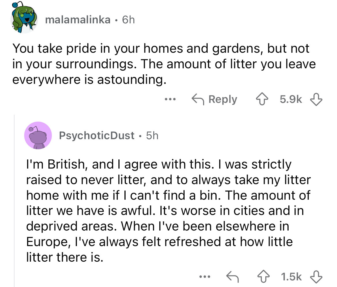 screenshot - malamalinka 6h You take pride in your homes and gardens, but not in your surroundings. The amount of litter you leave everywhere is astounding. Psychotic Dust 5h I'm British, and I agree with this. I was strictly raised to never litter, and t