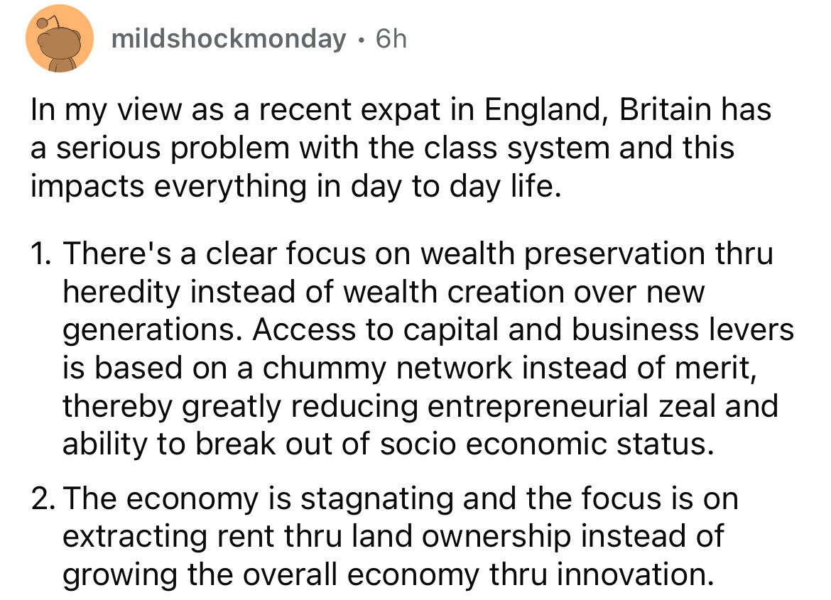 circle - mildshockmonday 6h In my view as a recent expat in England, Britain has a serious problem with the class system and this impacts everything in day to day life. 1. There's a clear focus on wealth preservation thru heredity instead of wealth creati