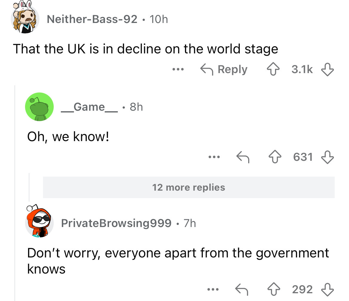 screenshot - NeitherBass92 10h . That the Uk is in decline on the world stage _Game_8h Oh, we know! 12 more replies 631 PrivateBrowsing 999 .7h Don't worry, everyone apart from the government knows ... 292