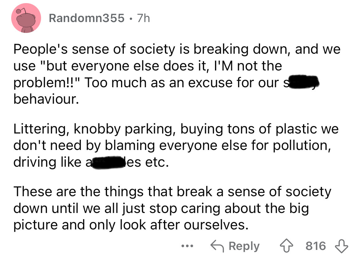carmine - Randomn355 .7h People's sense of society is breaking down, and we use "but everyone else does it, I'M not the problem!!" Too much as an excuse for our s behaviour. Littering, knobby parking, buying tons of plastic we don't need by blaming everyo