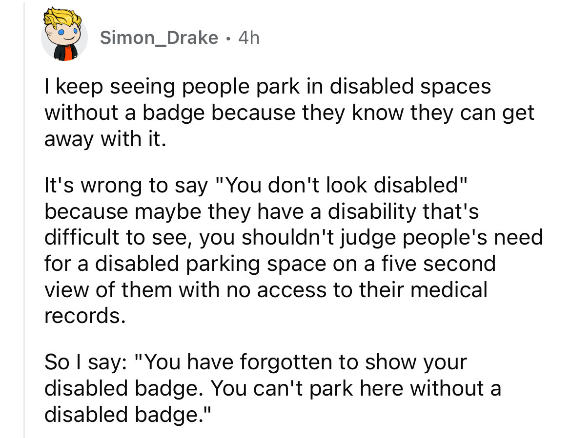 number - Simon Drake 4h . keep seeing people park in disabled spaces without a badge because they know they can get away with it. It's wrong to say "You don't look disabled" because maybe they have a disability that's difficult to see, you shouldn't judge