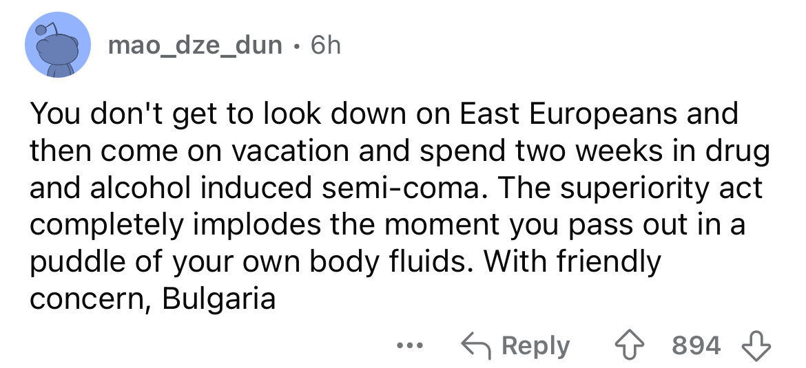 screenshot - mao_dze_dun 6h You don't get to look down on East Europeans and then come on vacation and spend two weeks in drug and alcohol induced semicoma. The superiority act completely implodes the moment you pass out in a puddle of your own body fluid