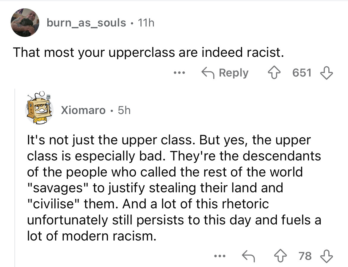 document - burn_as_souls 11h That most your upperclass are indeed racist. Xiomaro 5h ... 651 It's not just the upper class. But yes, the upper class is especially bad. They're the descendants of the people who called the rest of the world "savages" to jus