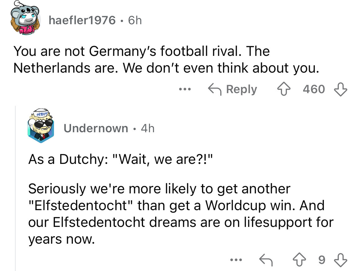 screenshot - haefler1976 6h You are not Germany's football rival. The Netherlands are. We don't even think about you. 460 Mahot Undernown 4h As a Dutchy "Wait, we are?!" Seriously we're more ly to get another "Elfstedentocht" than get a Worldcup win. And 