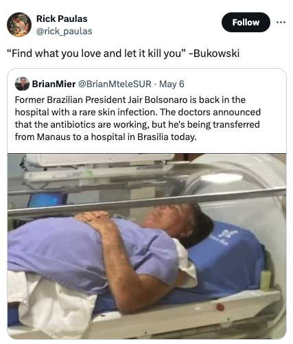 Jair Bolsonaro - Rick Paulas "Find what you love and let it kill you" Bukowski BrianMier May 6 Former Brazilian President Jair Bolsonaro is back in the hospital with a rare skin infection. The doctors announced that the antibiotics are working, but he's b