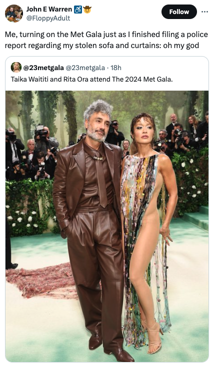 Rita Ora - John E Warren Me, turning on the Met Gala just as I finished filing a police report regarding my stolen sofa and curtains oh my god 18h Taika Waititi and Rita Ora attend The 2024 Met Gala.