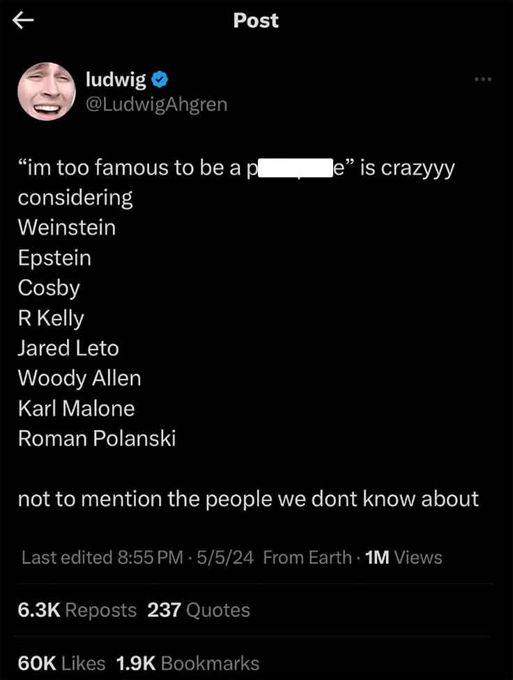 screenshot - K Post ludwig "im too famous to be a pl considering Weinstein e" is crazyyy Epstein Cosby R Kelly Jared Leto Woody Allen Karl Malone Roman Polanski not to mention the people we dont know about Last edited 5524 From Earth 1M Views Reposts 237 