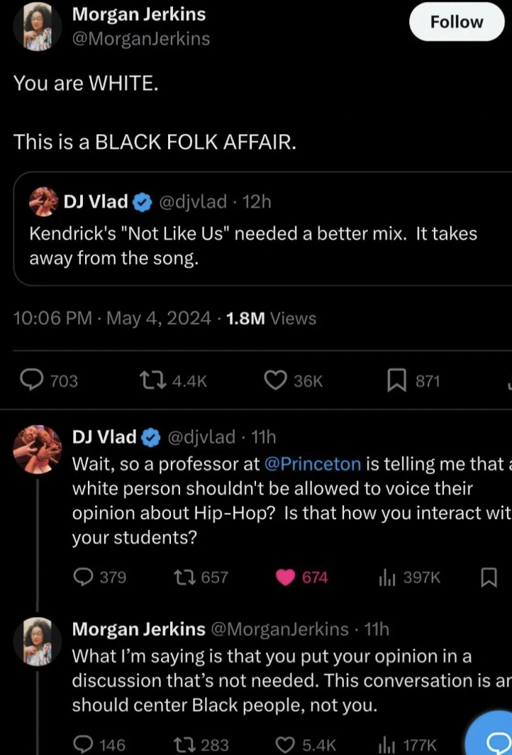 screenshot - Morgan Jerkins You are White. This is a Black Folk Affair. Dj Vlad 12h Kendrick's "Not Us" needed a better mix. It takes away from the song. 1.8M Views 703 36K 871 Dj Vlad 11h Wait, so a professor at is telling me that a white person shouldn'