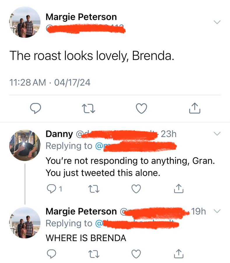 number - Margie Peterson The roast looks lovely, Brenda. 041724 27 Danny 23h You're not responding to anything, Gran. You just tweeted this alone. 1 27 Margie Peterson @ Where Is Brenda 27 19h v