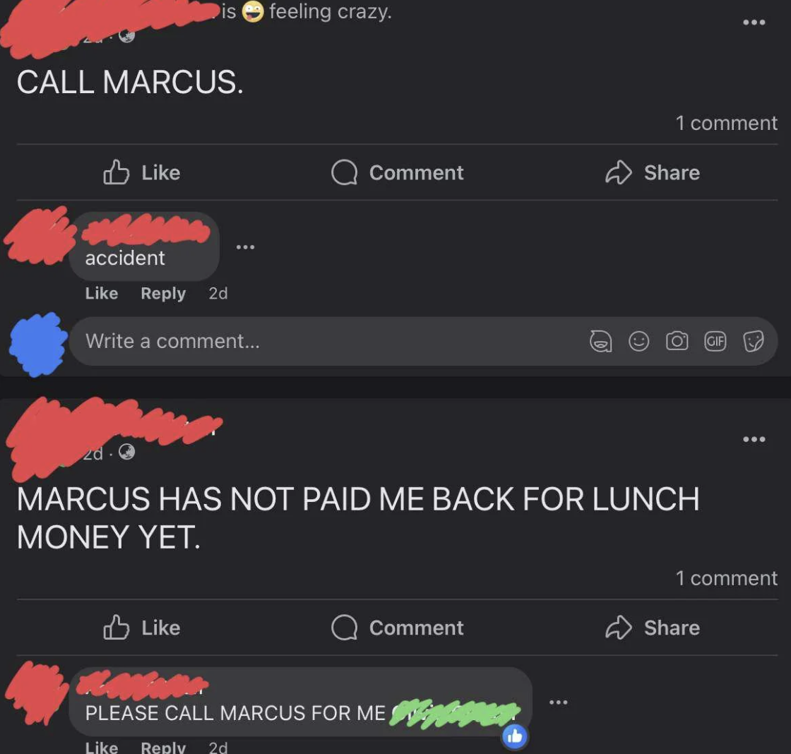 screenshot - Call Marcus. feeling crazy. 1 comment Comment accident 2d Write a comment... Gif Marcus Has Not Paid Me Back For Lunch Money Yet. 1 comment Comment Please Call Marcus For Me 2d