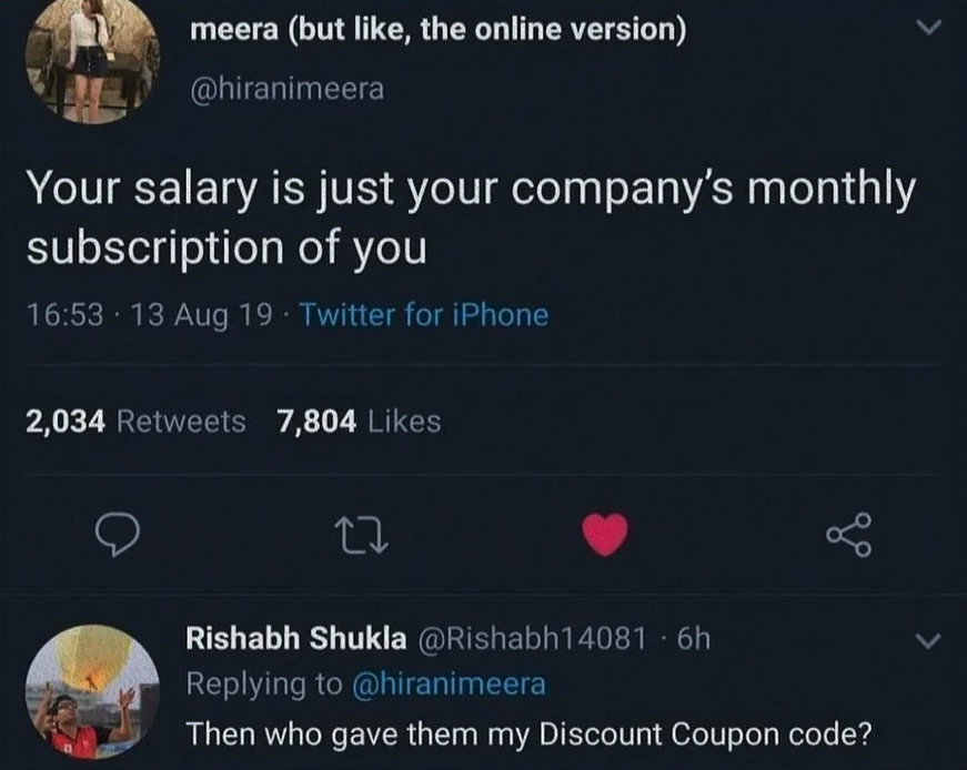 your salary is just your company's monthly subscription of you - meera but , the online version Your salary is just your company's monthly subscription of you 13 Aug 19 Twitter for iPhone 2,034 7,804 27 Rishabh Shukla 6h Then who gave them my Discount Cou