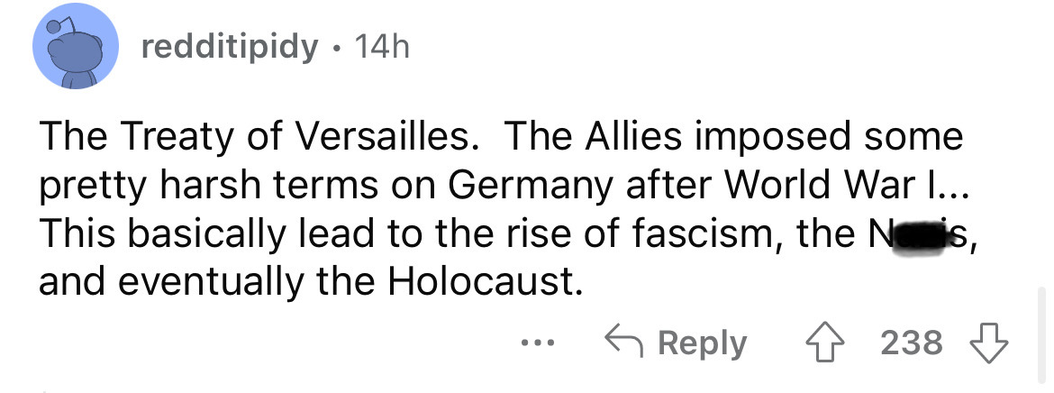 number - redditipidy 14h The Treaty of Versailles. The Allies imposed some pretty harsh terms on Germany after World War I... This basically lead to the rise of fascism, the Nois, and eventually the Holocaust. 238