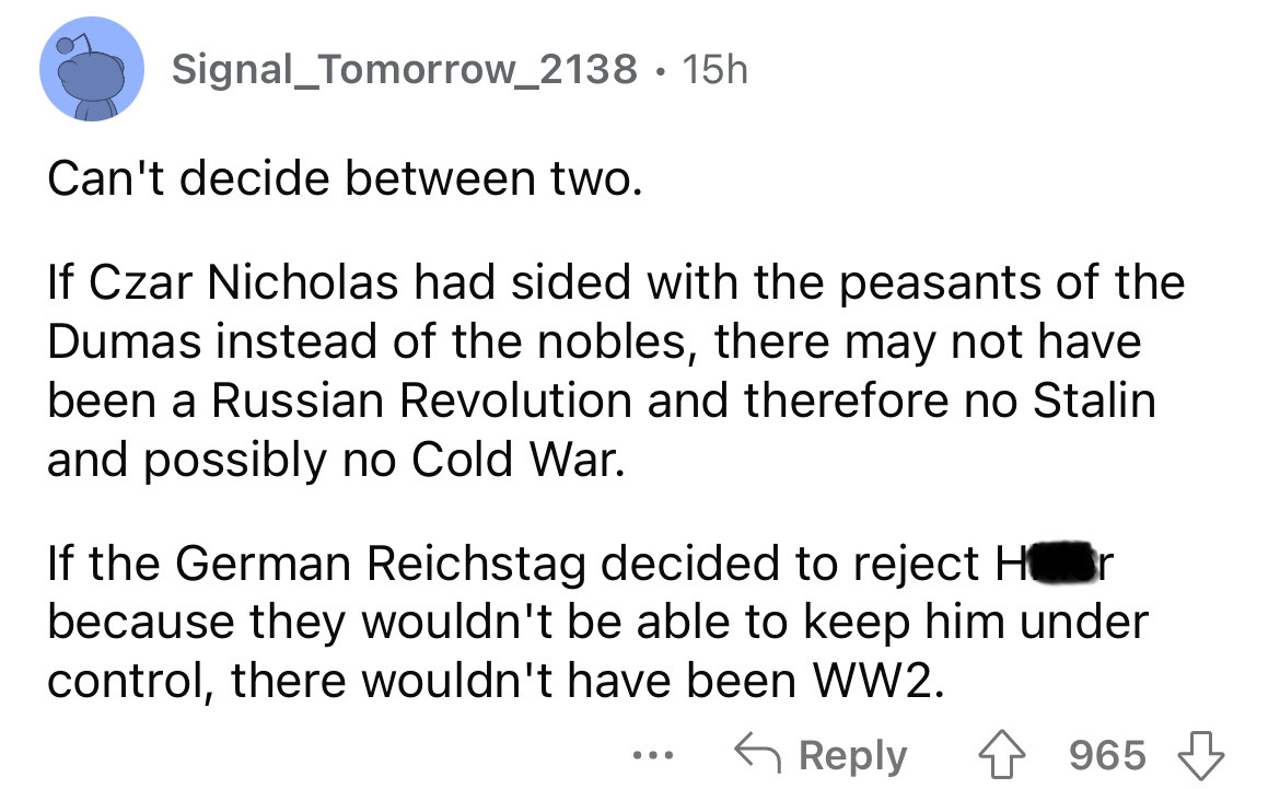 screenshot - Signal_Tomorrow_2138 15h Can't decide between two. If Czar Nicholas had sided with the peasants of the Dumas instead of the nobles, there may not have been a Russian Revolution and therefore no Stalin and possibly no Cold War. If the German R