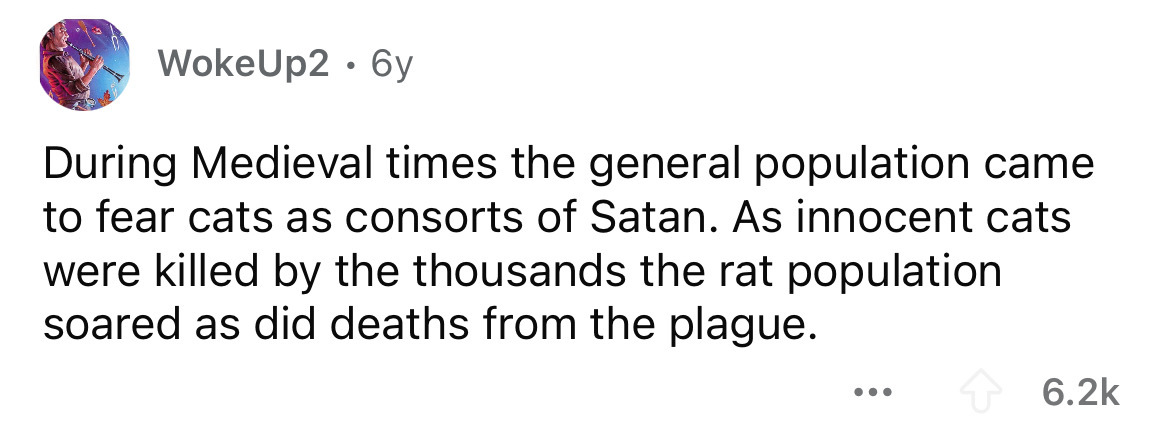 number - Woke Up2 6y During Medieval times the general population came to fear cats as consorts of Satan. As innocent cats were killed by the thousands the rat population soared as did deaths from the plague.