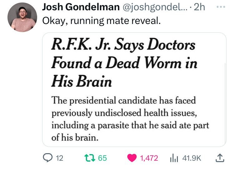 screenshot - Josh Gondelman .... 2h Okay, running mate reveal. R.F.K. Jr. Says Doctors Found a Dead Worm in His Brain The presidential candidate has faced previously undisclosed health issues, including a parasite that he said ate part of his brain. 12 17