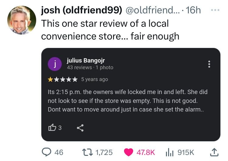 screenshot - josh oldfriend99 .... 16h This one star review of a local convenience store... fair enough j julius Bangojr 43 reviews 1 photo 5 years ago Its p.m. the owners wife locked me in and left. She did not look to see if the store was empty. This is