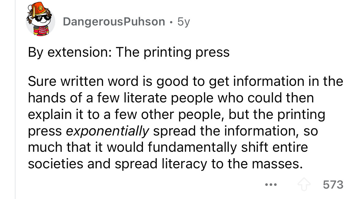 number - DangerousPuhson 5y By extension The printing press Sure written word is good to get information in the hands of a few literate people who could then explain it to a few other people, but the printing press exponentially spread the information, so