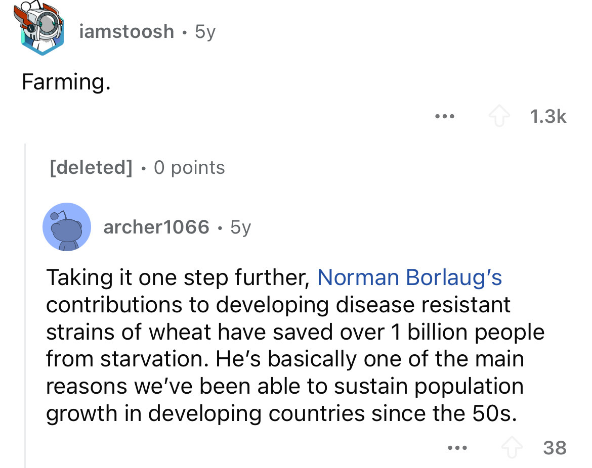 screenshot - iamstoosh 5y Farming. ... deleted 0 points . archer1066.5y Taking it one step further, Norman Borlaug's contributions to developing disease resistant strains of wheat have saved over 1 billion people from starvation. He's basically one of the