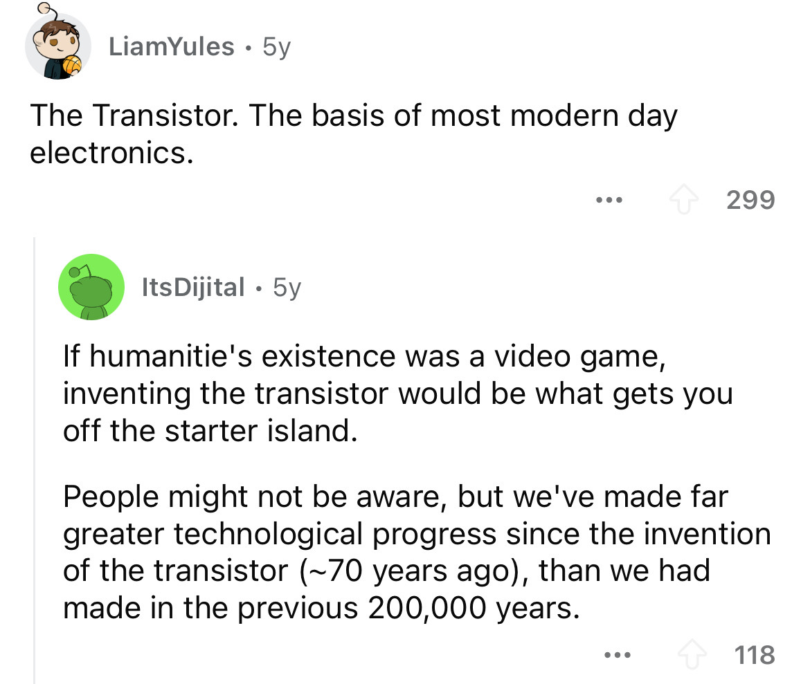 screenshot - LiamYules 5y . The Transistor. The basis of most modern day electronics. 299 ItsDijital 5y If humanitie's existence was a video game, inventing the transistor would be what gets you off the starter island. People might not be aware, but we've
