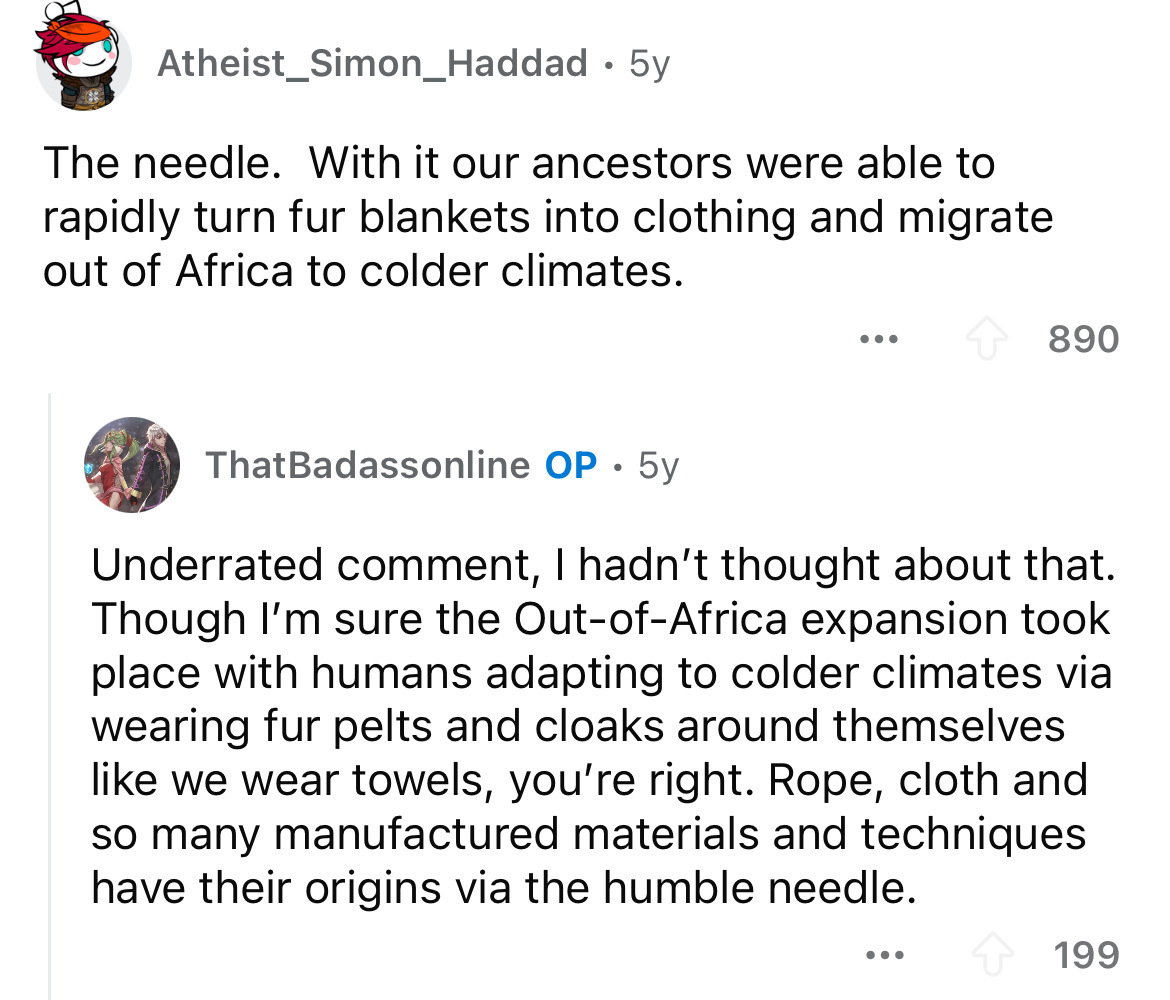 screenshot - Atheist_Simon_Haddad 5y The needle. With it our ancestors were able to rapidly turn fur blankets into clothing and migrate out of Africa to colder climates. ... 890 ThatBadassonline Op 5y Underrated comment, I hadn't thought about that. Thoug