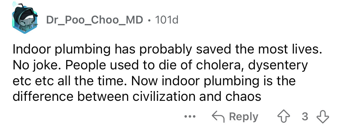 number - Dr_Poo_Choo_MD. 101d Indoor plumbing has probably saved the most lives. No joke. People used to die of cholera, dysentery etc etc all the time. Now indoor plumbing is the difference between civilization and chaos 3