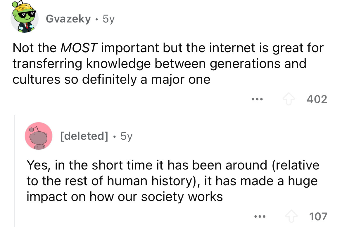 screenshot - Gvazeky 5y Not the Most important but the internet is great for transferring knowledge between generations and cultures so definitely a major one ... 402 deleted 5y Yes, in the short time it has been around relative to the rest of human histo