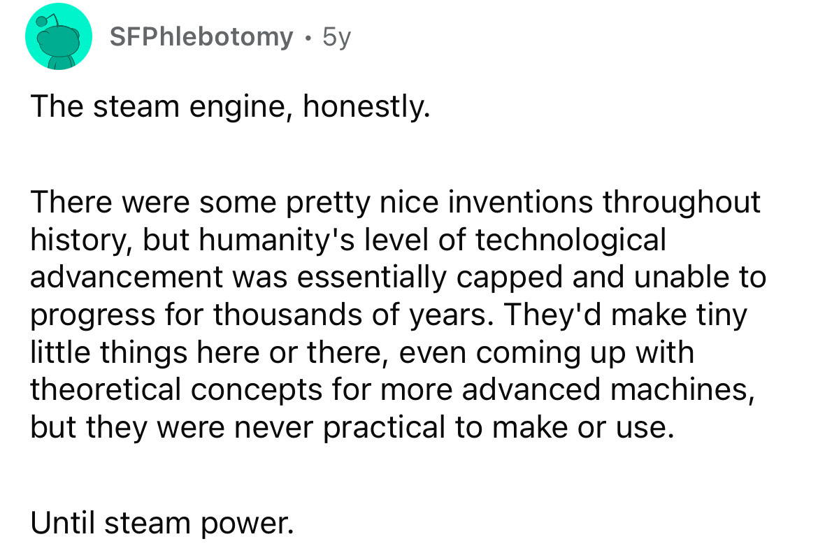 number - SFPhlebotomy 5y The steam engine, honestly. There were some pretty nice inventions throughout history, but humanity's level of technological advancement was essentially capped and unable to progress for thousands of years. They'd make tiny little