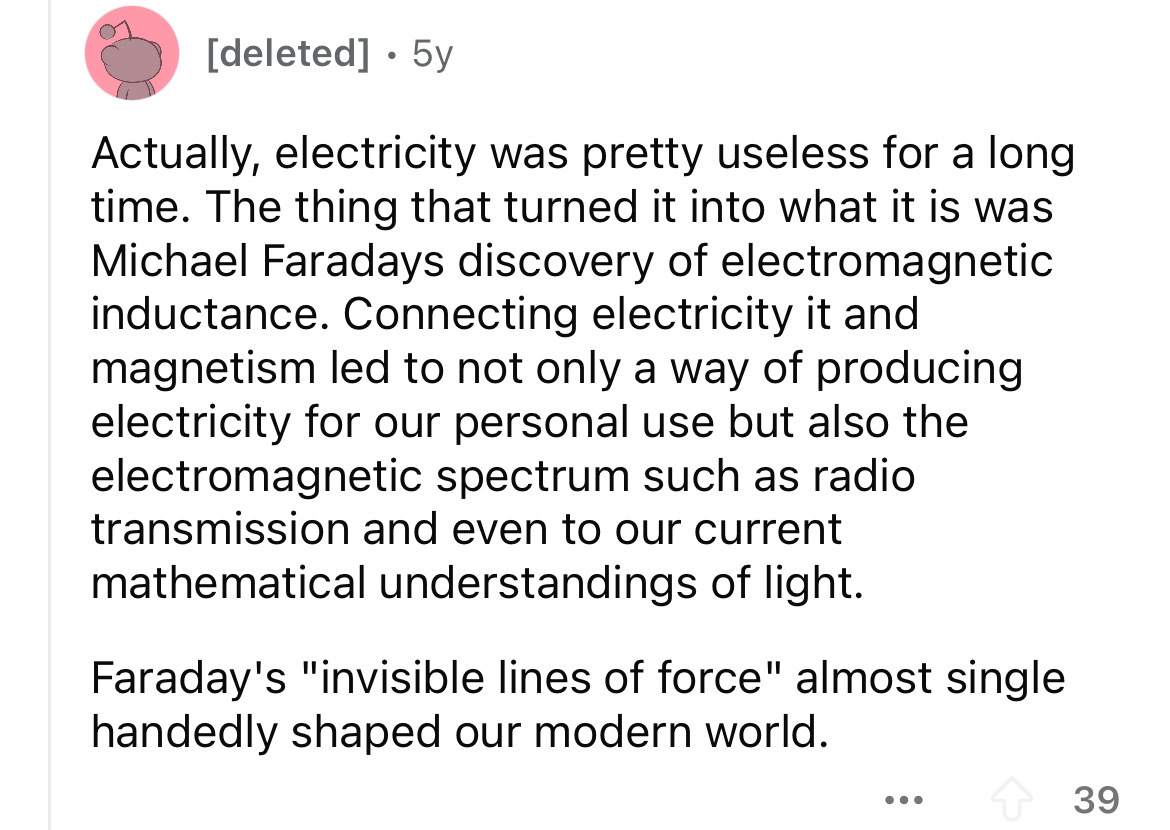 number - deleted 5y . Actually, electricity was pretty useless for a long time. The thing that turned it into what it is was Michael Faradays discovery of electromagnetic inductance. Connecting electricity it and magnetism led to not only a way of produci
