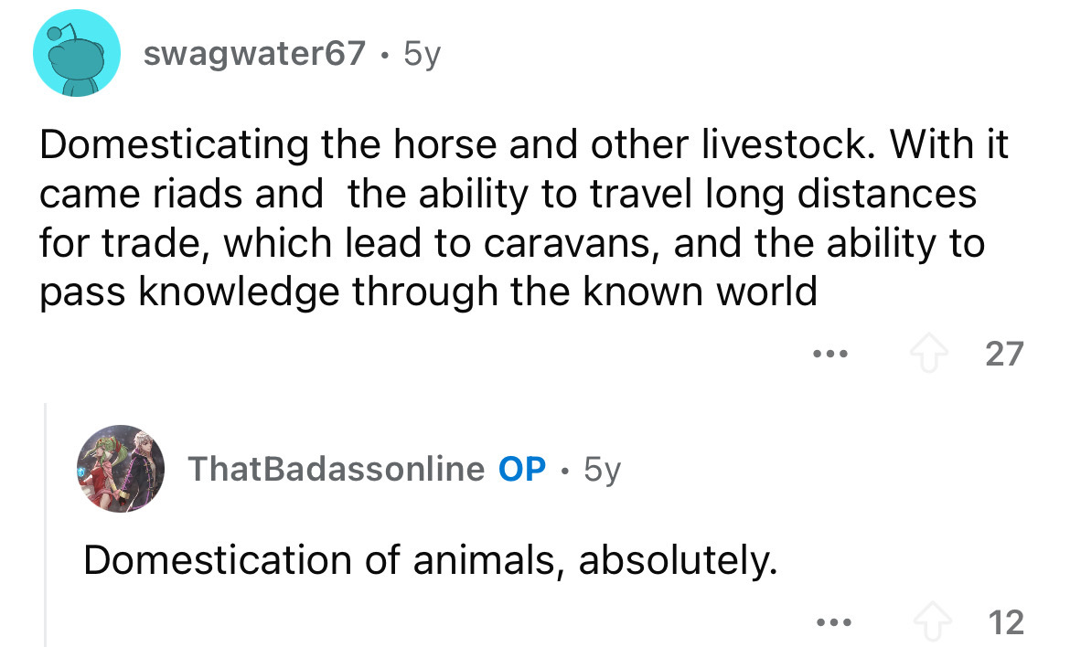 screenshot - swagwater67.5y Domesticating the horse and other livestock. With it came riads and the ability to travel long distances for trade, which lead to caravans, and the ability to pass knowledge through the known world ThatBadassonline Op 5y Domest