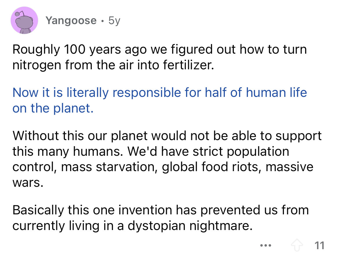 document - Yangoose 5y Roughly 100 years ago we figured out how to turn nitrogen from the air into fertilizer. Now it is literally responsible for half of human life on the planet. Without this our planet would not be able to support this many humans. We'