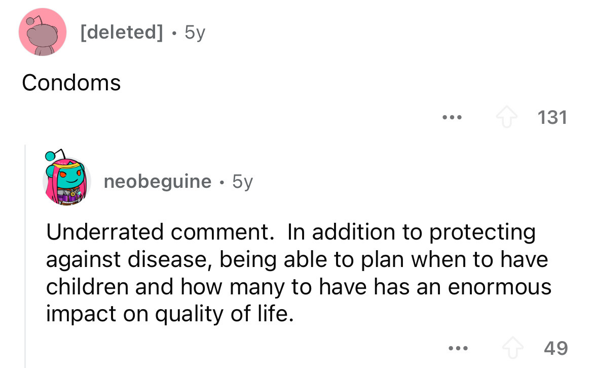 screenshot - deleted 5y Condoms 131 neobeguine 5y . Underrated comment. In addition to protecting against disease, being able to plan when to have children and how many to have has an enormous impact on quality of life. ... 49
