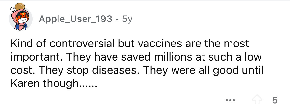 number - Apple_User_193 5y Kind of controversial but vaccines are the most important. They have saved millions at such a low cost. They stop diseases. They were all good until Karen though...... ... 5 Lo