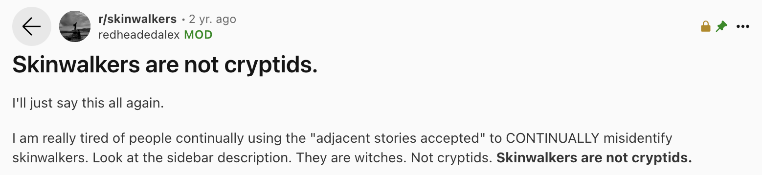 number - rskinwalkers 2 yr. ago redheadedalex Mod Skinwalkers are not cryptids. I'll just say this all again. I am really tired of people continually using the "adjacent stories accepted" to Continually misidentify skinwalkers. Look at the sidebar descrip