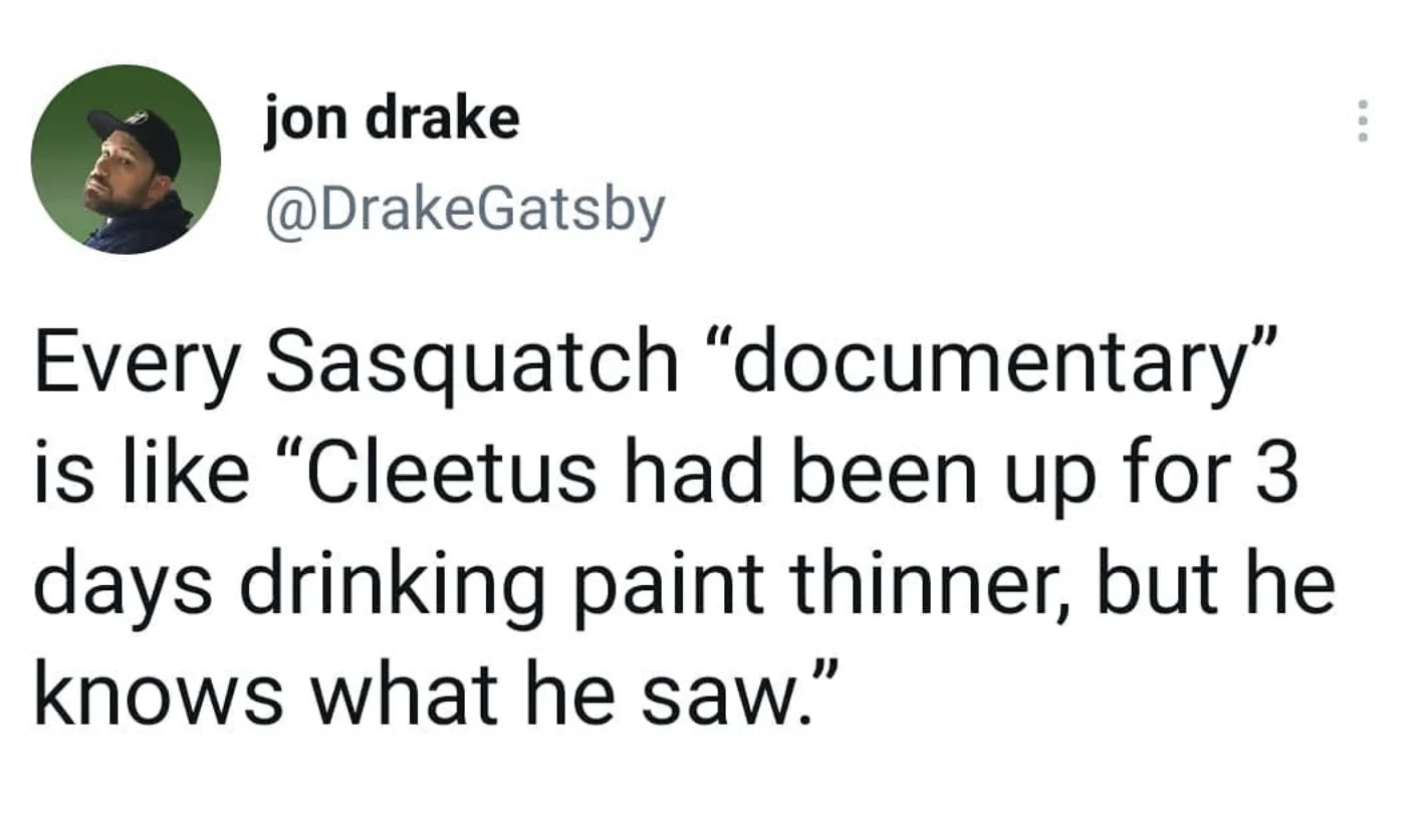jon drake Every Sasquatch "documentary" is "Cleetus had been up for 3 days drinking paint thinner, but he knows what he saw."
