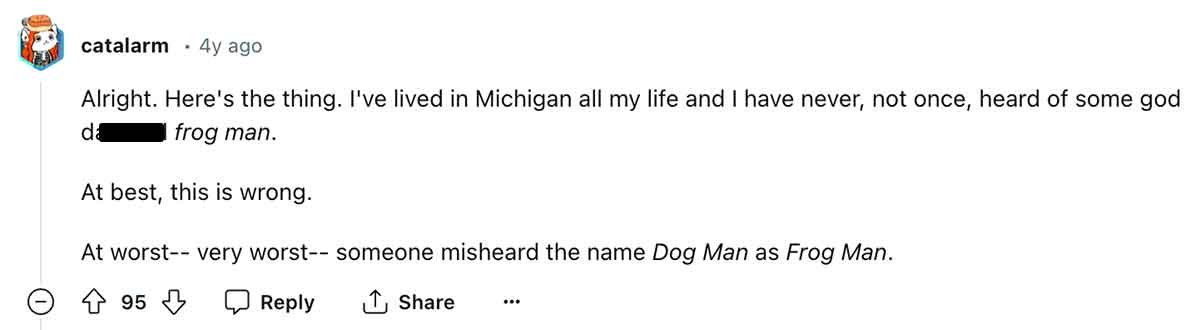 number - catalarm 4y ago Alright. Here's the thing. I've lived in Michigan all my life and I have never, not once, heard of some god da frog man. At best, this is wrong. At worst very worst someone misheard the name Dog Man as Frog Man. 95