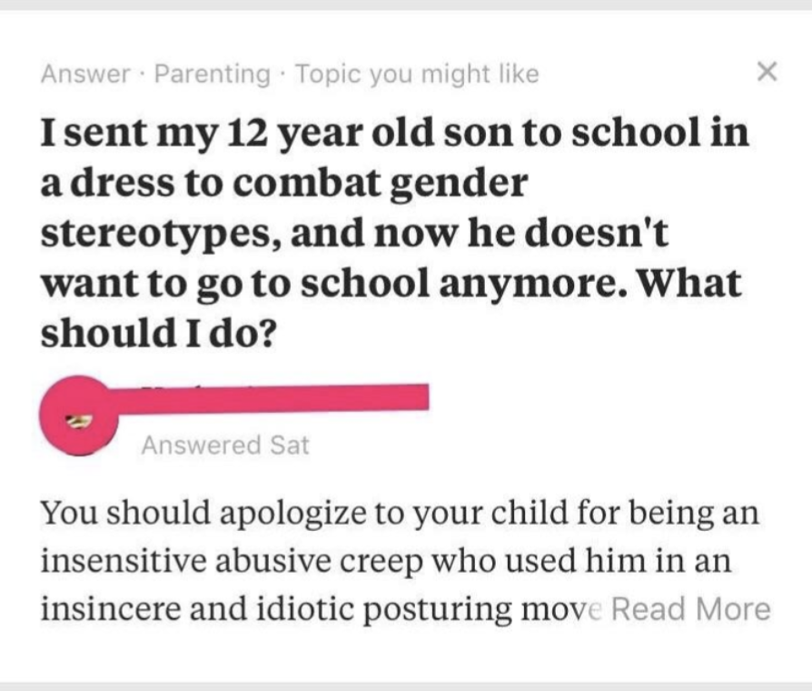 screenshot - Answer Parenting Topic you might I sent my 12 year old son to school in a dress to combat gender stereotypes, and now he doesn't want to go to school anymore. What should I do? Answered Sat You should apologize to your child for being an inse