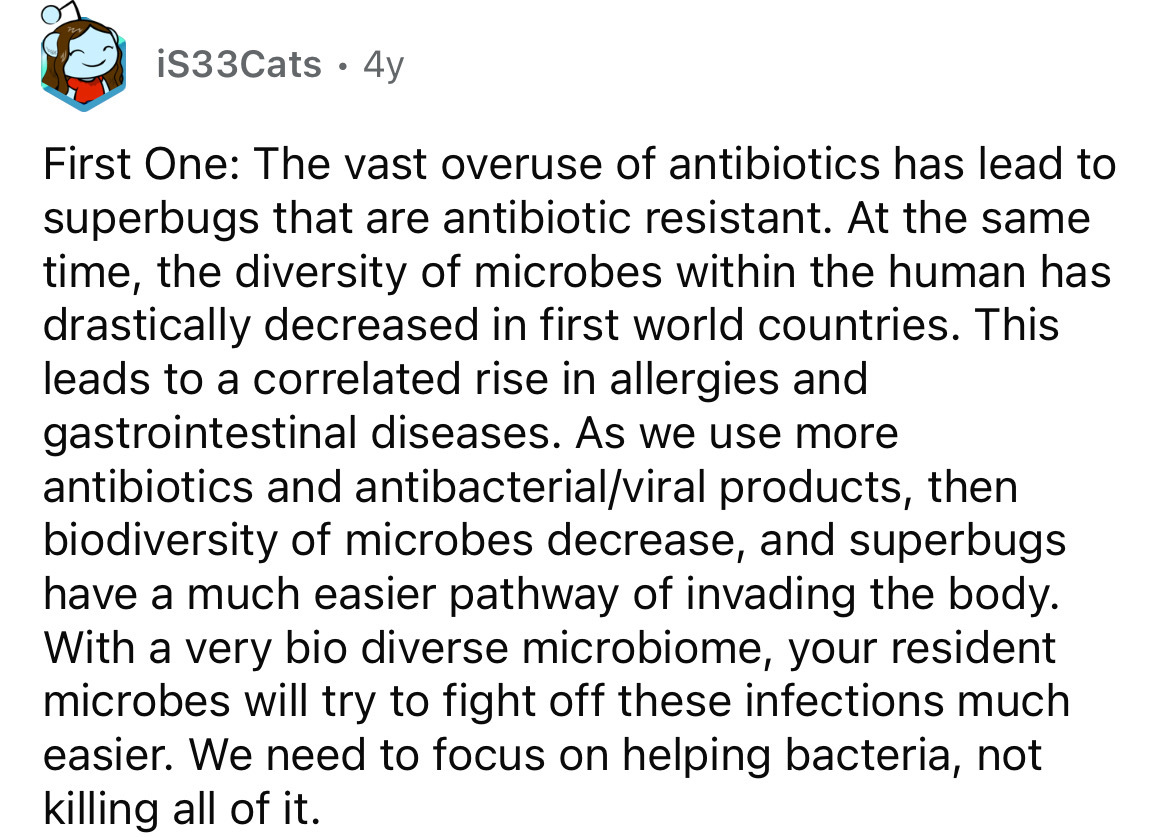 number - iS33Cats 4y First One The vast overuse of antibiotics has lead to superbugs that are antibiotic resistant. At the same time, the diversity of microbes within the human has drastically decreased in first world countries. This leads to a correlated