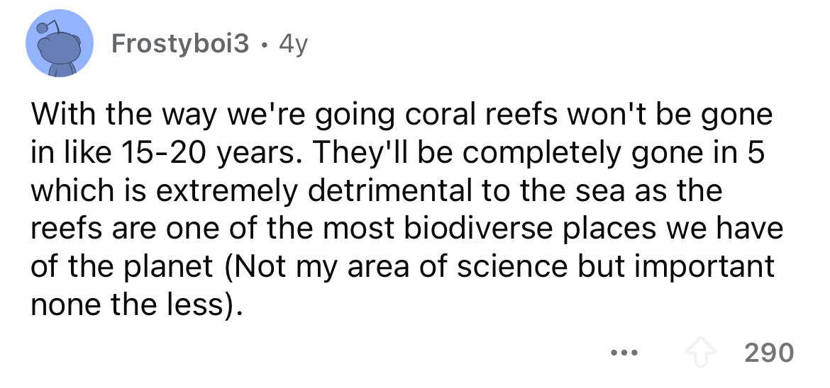 screenshot - Frostyboi3 4y With the way we're going coral reefs won't be gone in 1520 years. They'll be completely gone in 5 which is extremely detrimental to the sea as the reefs are one of the most biodiverse places we have of the planet Not my area of 