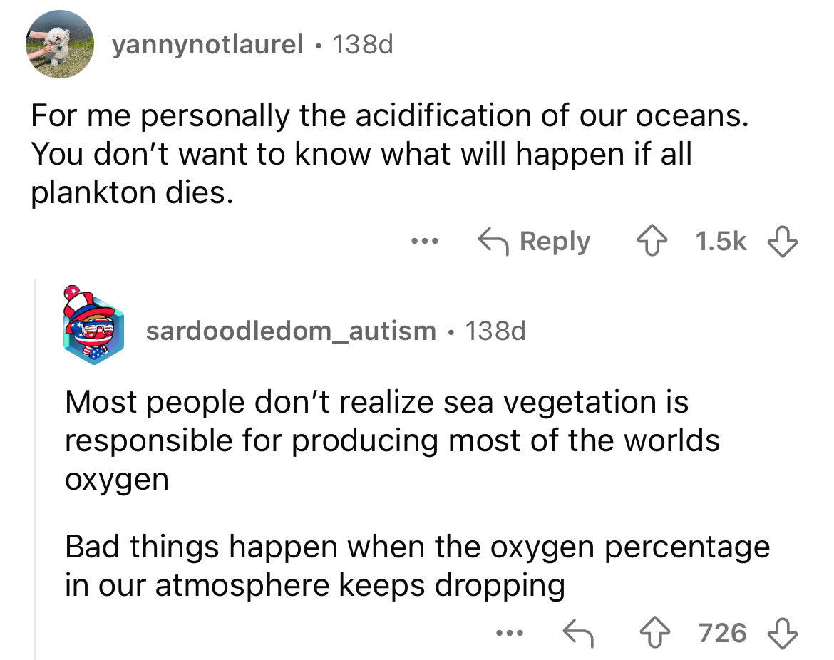 screenshot - yannynotlaurel 138d For me personally the acidification of our oceans. You don't want to know what will happen if all plankton dies. ... sardoodledom_autism 138d Most people don't realize sea vegetation is responsible for producing most of th